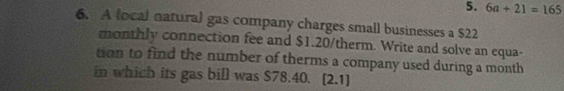 6a+21=165
6. A local natural gas company charges small businesses a $22
monthly connection fee and $1.20 /therm. Write and solve an equa- 
tion to find the number of therms a company used during a month 
in which its gas bill was $78.40. [2.1]