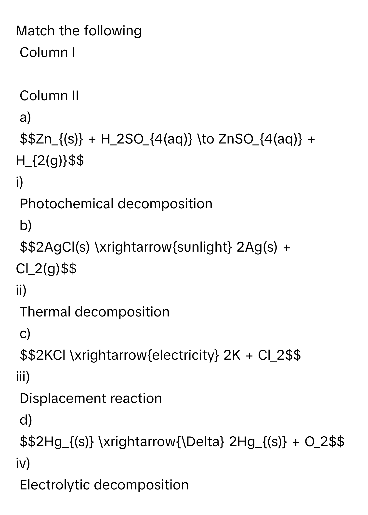 Match the following   
Column I  
  
Column II 
a) 
$$Zn_(s) + H_2SO_4(aq) to ZnSO_4(aq) + H_2(g)$$ 
i)  
Photochemical decomposition 
b) 
$$2AgCl(s) xrightarrowsunlight 2Ag(s) + Cl_2(g)$$ 
ii)  
Thermal decomposition 
c) 
$$2KCl xrightarrowelectricity 2K + Cl_2$$ 
iii) 
Displacement reaction 
d) 
$$2Hg_(s) xrightarrowDelta 2Hg_(s) + O_2$$ 
iv) 
Electrolytic decomposition