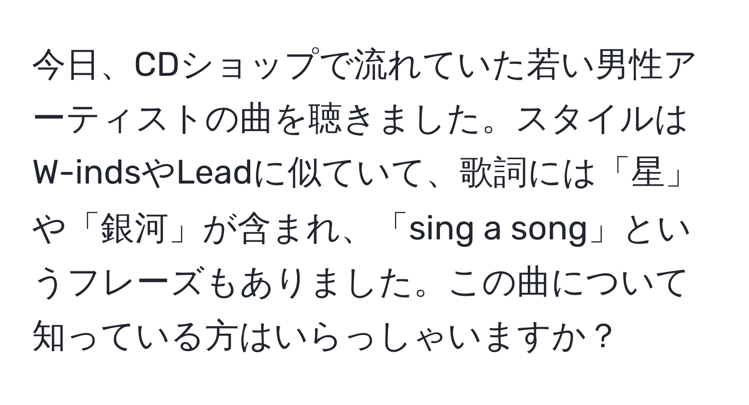 今日、CDショップで流れていた若い男性アーティストの曲を聴きました。スタイルはW-indsやLeadに似ていて、歌詞には「星」や「銀河」が含まれ、「sing a song」というフレーズもありました。この曲について知っている方はいらっしゃいますか？