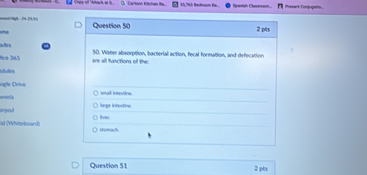 Copy of 'Anack at B.. Cartoon Kitchén Ba.. 33,763 Bedroom Ba.... Spanish Classroom... Present Conjugatio...
eaed High - 24 25/51
Question 50
e 
2 pts
ades
50. Water absorption, bacterial action, fecal formation, and defecation
nce 365 are all functions of the:
xules
agle Drive
small intestine.
wsela
large intestine.
arpod
liver.
d (Whiteboard)
stomach.
Question 51 2 pts