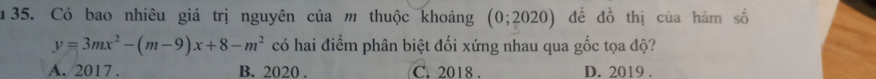 1 35. Có bao nhiêu giá trị nguyên của m thuộc khoảng (0;2020) đề đồ thị của hàm số
y=3mx^2-(m-9)x+8-m^2 có hai điểm phân biệt đối xứng nhau qua gốc tọa độ?
A. 2017. B. 2020. C. 2018. D. 2019.