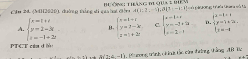 (MH2020). đường thẳng đi qua hai điểm A(1;2;-1); B(2;-1;1) đường tháng đi qua 2 điêm có phương trình tham số là
A. beginarrayl x=1+t y=2-3t. z=-1+2tendarray. B. beginarrayl x=1+t y=2-3t. z=1+2tendarray. C. beginarrayl x=1+t y=-3+2t. z=2-tendarray. D. beginarrayl x=1+t y=1+2t. z=-tendarray.
PTCT của d là:
R(2:4:-1). Phương trình chính tắc của đường thẳng AB là: