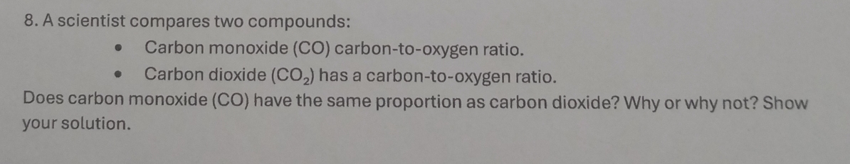 A scientist compares two compounds: 
Carbon monoxide (CO) carbon-to-oxygen ratio. 
Carbon dioxide (CO_2) has a carbon-to-oxygen ratio. 
Does carbon monoxide (CO) have the same proportion as carbon dioxide? Why or why not? Show 
your solution.