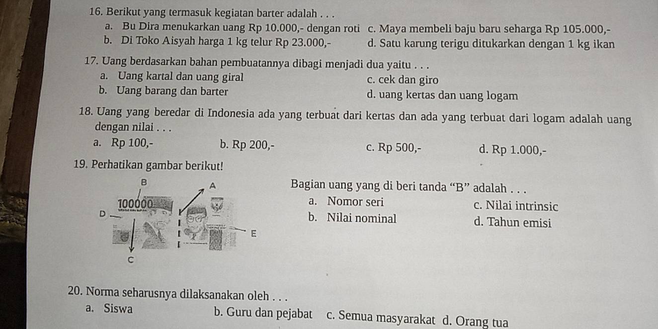 Berikut yang termasuk kegiatan barter adalah . . .
a. Bu Dira menukarkan uang Rp 10.000,- dengan roti c. Maya membeli baju baru seharga Rp 105.000,-
b. Di Toko Aisyah harga 1 kg telur Rp 23.000,- d. Satu karung terigu ditukarkan dengan 1 kg ikan
17. Uang berdasarkan bahan pembuatannya dibagi menjadi dua yaitu . . .
a. Uang kartal dan uang giral c. cek dan giro
b. Uang barang dan barter d. uang kertas dan uang logam
18. Uang yang beredar di Indonesia ada yang terbuat dari kertas dan ada yang terbuat dari logam adalah uang
dengan nilai . . .
a. Rp 100,- b. Rp 200,- c. Rp 500,- d. Rp 1.000,-
19. Perhatikan gambar berikut!
Bagian uang yang di beri tanda “B” adalah . . .
a. Nomor seri c. Nilai intrinsic
b. Nilai nominal d. Tahun emisi
20. Norma seharusnya dilaksanakan oleh . . .
a. Siswa b. Guru dan pejabat c. Semua masyarakat d. Orang tua