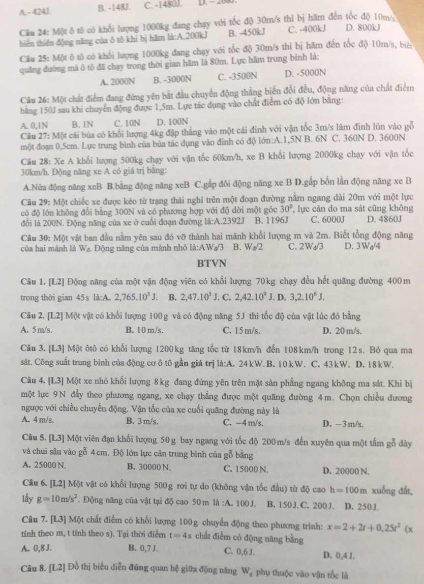 A.- 424J. B. -148J. C. -1480J. D. - 208
Câu 24: Một ô tô có khối lượng 1000kg đang chạy với tốc độ 30m/s thì bị hãm đến tốc độ 10m/s
biến thiên động năng của ô tô khi bị hãm là:A.200kJ B. -450kJ C. -400kJ D. 800kJ
Câu 25: Một ô tô có khối lượng 1000kg đang chạy với tốc độ 30m/s thì bị hãm đến tốc độ 10m/s, biển
quãng đường mả ô tô đã chạy trong thời gian hãm là 80m. Lực hãm trung bình là:
A. 2000N B. -3000N C. -3500N D. -5000N
Câu 26: Một chất điểm đang đứng yên bắt đầu chuyển động thẳng biển đổi đều, động năng của chất điểm
bảăng 150J sau khi chuyển động được 1,5m. Lực tác dụng vào chất điểm có độ lớn bằng:
A. 0,1N B. 1N C. 10N D. 100N
Câu 27: Một cái búa có khối lượng 4kg đập thẳng vào một cái đinh với vận tốc 3m/s làm đinh lún vào gỗ
một đoạn 0,5cm. Lực trung bình của bủa tác dụng vào đinh có độ lớn:A.1,5N B. 6N C. 360N D. 3600N
Câu 28: Xe A khối lượng 500kg chạy với vận tốc 60km/h, xe B khối lượng 2000kg chạy với vận tốc
30km/h. Động năng xe A có giá trị bằng:
A.Nữa động năng xeB B.bằng động năng xeB C.gấp đôi động năng xe B D.gấp bốn lần động năng xe B
Câu 29: Một chiếc xe được kéo từ trạng thái nghi trên một đoạn đường nằm ngang dài 20m với một lực
có độ lớn không đổi bằng 300N và có phương hợp với độ dời một góc 30° , lực cản do ma sát cũng không
đổi là 200N. Động năng của xe ở cuối đoạn đường là:A.2392J B. 1196J C. 6000J D. 4860J
Câu 30: Một vật ban đầu nằm yên sau đó vỡ thành hai mảnh khổi lượng m và 2m. Biết tổng động năng
của hai mảnh là W₄. Động năng của mảnh nhỏ là:AWơ/3 B. Wa/2 C. 2Ws/3 D. 3Wa/4
BTVN
Câu 1. [L2] Động năng của một vận động viên có khối lượng 70kg chạy đều hết quãng đường 400m
trong thời gian 45s là:A. 2,765.10^3J. B. 2,47.10^5J. C. 2,42.10^9J. D. 3,2.10^6J.
Câu 2. [L2] Một vật có khối lượng 100g và có động năng 5J thì tốc độ của vật lúc đó bằng
A. 5 m/s. B. 10 m/s. C. 15 m/s. D. 20 m/s.
Câu 3. [L3] Một ôtô có khối lượng 1200kg tăng tốc từ 18km/h đến 108km/h trong 12s. Bỏ qua ma
sát. Công suất trung bình của động cơ ô tô gần giá trị là:A. 24kW. B. 10kW. C. 43kW. D. 18kW.
Câu 4. [L3] Một xe nhỏ khối lượng 8 kg đang đứng yên trên mặt sàn phẳng ngang không ma sát. Khi bị
một lực 9N đẩy theo phương ngang, xe chạy thẳng được một quãng đường 4m. Chọn chiều dương
ngược với chiều chuyển động. Vận tốc của xe cuối quãng đường này là
A. 4 m/s. B. 3 m/s. C. −4 m/s. D. -3 m/s.
Câu 5. [L3] Một viên đạn khối lượng 50 g bay ngang với tốc độ 200m/s đến xuyên qua một tấm gỗ dày
và chui sâu vào gỗ 4 cm. Độ lớn lực cản trung bình của gỗ bằng
A. 25000 N. B. 30000 N. C. 15000 N. D. 20000 N.
Câu 6. [L2] Một vật có khối lượng 500g rơi tự do (không vận tốc đầu) từ độ cao h=100m xuống đất,
lấy g=10m/s^2. Động năng của vật tại độ cao 50m là :A. 100 J. B. 150 J. C. 200 J. D. 250 J.
Câu 7. [L3] Một chất điểm có khối lượng 100g chuyển động theo phương trình: x=2+2t+0,25t^2(x
tính theo m, t tính theo s). Tại thời điểm t=4s chất điểm có động năng bằng
A. 0,8 J. B. 0,7 J. D. 0,4 J.
C. 0,6 J.
Câu 8. [L2] Đồ thị biểu diễn đúng quan hệ giữa động năng W_d phụ thuộc vào vận tốc là