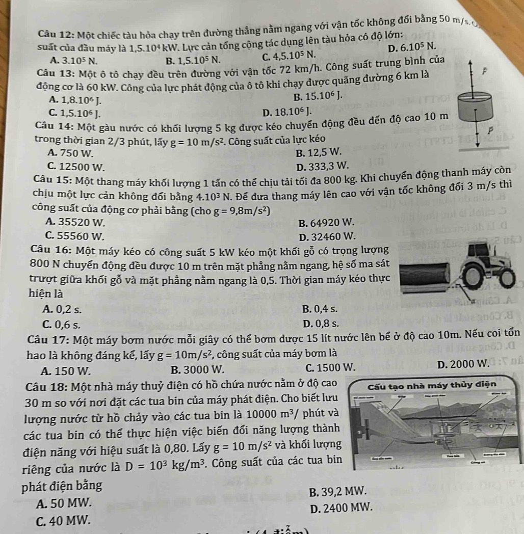 Một chiếc tàu hỏa chạy trên đường thẳng nằm ngang với vận tốc không đổi bằng 50 m/so
suất của đầu máy là 1,5.10^4 kW. Lực cản tổng cộng tác dụng lên tàu hỏa có độ lớn:
D. 6.10^5N.
A. 3.10^5N. B. 1,5.10^5N. C. 4,5.10^5N.
Câu 13: Một ô tô chạy đều trên đường với vận tốc 72 km/h. Công suất trung bình của
động cơ là 60 kW. Công của lực phát động của ô tô khi chạy được quãng đường 6 km là P
A. 1,8.10^6J.
B. 15.10^6J.
C. 1,5.10^6J. D. 18.10^6J.
Câu 14: Một gàu nước có khối lượng 5 kg được kéo chuyển động đều đến độ cao 10 m
trong thời gian 2/3 phút, lấy g=10m/s^2. Công suất của lực kéo
A. 750 W. B. 12,5 W.
C. 12500 W. D. 333,3 W.
Câu 15: Một thang máy khối lượng 1 tấn có thể chịu tải tối đa 800 kg. Khi chuyển động thanh máy còn
chịu một lực cản không đổi bằng 4. 10^3N :. Để đưa thang máy lên cao với vận tốc không đối 3 m/s thì
công suất của động cơ phải bằng (cho g=9,8m/s^2)
A. 35520 W. B. 64920 W.
C. 55560 W. D. 32460 W.
Câu 16: Một máy kéo có công suất 5 kW kéo một khối gỗ có trọng lượng
800 N chuyển động đều được 10 m trên mặt phẳng nằm ngang, hệ số ma sát
trượt giữa khối gỗ và mặt phẳng nằm ngang là 0,5. Thời gian máy kéo thực
hiện là
A. 0,2 s. B. 0,4 s.
C. 0,6 s. D. 0,8 s.
Câu 17: Một máy bơm nước mỗi giây có thể bơm được 15 lít nước lên bể ở độ cao 10m. Nếu coi tổn
hao là không đáng kế, lấy g=10m/s^2 , công suất của máy bơm là
A. 150 W. B. 3000 W. C. 1500 W. D. 2000 W.
Câu 18: Một nhà máy thuỷ điện có hồ chứa nước nằm ở độ cao
30 m so với nơi đặt các tua bin của máy phát điện. Cho biết lưu
lượng nước từ hồ chảy vào các tua bin là 10000m^3 phút và
các tua bin có thể thực hiện việc biến đổi năng lượng thành
điện năng với hiệu suất là 0,80. Lấy g=10m/s^2 và khối lượn
riêng của nước là D=10^3kg/m^3. Công suất của các tua bi
phát điện bằng
A. 50 MW. B. 39,2 MW.
C. 40 MW. D. 2400 MW.