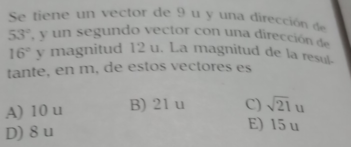 Se tiene un vector de 9 u y una dirección de
53° , y un segundo vector con una dirección de
16° y magnitud 12 u. La magnitud de la resul-
tante, en m, de estos vectores es
A) 10 u
B) 21 u C) sqrt(21)u
D) 8 u
E) 15 u