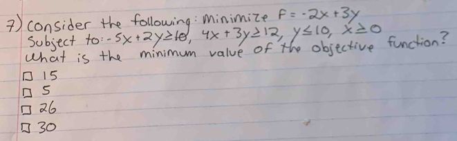 ) consider the following: Minimize f=-2x+3y
subject to: -5x+2y≥ 10, 4x+3y≥ 12, y≤ 10, x≥ 0
What is the minimum value of the objective function?
15
26
30