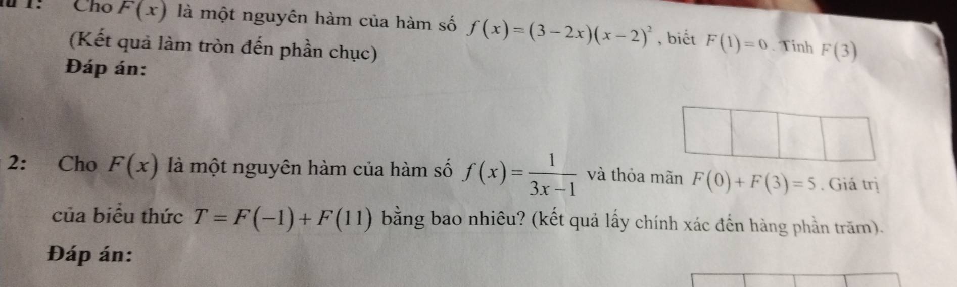 1: Cho F(x) là một nguyên hàm của hàm số f(x)=(3-2x)(x-2)^2 , biết F(1)=0 F(3)
(Kết quả làm tròn đến phần chục) 
. Tính 
Đáp án: 
2: Cho F(x) là một nguyên hàm của hàm số f(x)= 1/3x-1  và thỏa mãn F(0)+F(3)=5. Giá trị 
của biểu thức T=F(-1)+F(11) bằng bao nhiêu? (kết quả lấy chính xác đến hàng phần trăm). 
Đáp án: