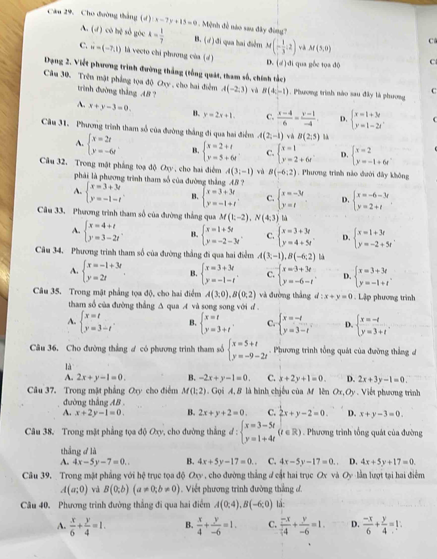 Cho đường thắng (đ) 1x-7y+15=0. Mệnh đề nào sau đây đùng?
A. (d) cô hệ số góc k= 1/7  B. (đ) đi qua hai điểm M(- 1/3 ;2) và M(5,0)
C
C. vector u=(-7,1) là vecto chi phương của (đ)
D. (d ) đi qua gốc tọa độ
C
Dạng 2. Viết phương trình đường thắng (tổng quát, tham số, chính tắc)
Câu 30. Trên mật phẳng tọa độ Oxy  , cho hai điểm A(-2:3) vù B(4;-1).  Phương trình nào sau đây là phương
triình đường thắng AB ?
C
A. x+y-3=0.
B. y=2x+1. C.  (x-4)/6 = (y-1)/-4 . D. beginarrayl x=1+3t y=1-2tendarray. .
Câu 31. Phương trình tham số của đường thắng đi qua hai điểm A(2;-1) và B(2:5) là
A. beginarrayl x=2t y=-6tendarray.
B. beginarrayl x=2+t y=5+6tendarray. . C. beginarrayl x=1 y=2+6tendarray. . D. beginarrayl x=2 y=-1+6tendarray. .
Câu 32. Trong mặt phẳng toạ độ Oxy , cho hai điểm A(3;-1) và B(-6:2). Phương trình nào dưới đây không
phải là phương trình tham số của đường thẳng AB ?
A. beginarrayl x=3+3t y=-1-tendarray. .
B. beginarrayl x=3+3t y=-1+tendarray. . C. beginarrayl x=-3t y=tendarray. D. beginarrayl x=-6-3t y=2+tendarray.
Câu 33. Phương trình tham số của đường thắng qua M(1;-2),N(4;3) là
A. beginarrayl x=4+t y=3-2tendarray. . beginarrayl x=1+5t y=-2-3tendarray. . C. beginarrayl x=3+3t y=4+5tendarray. . D. beginarrayl x=1+3t y=-2+5tendarray. .
B.
Câu 34. Phương trình tham số của đường thẳng đi qua hai điểm A(3;-1),B(-6;2) là
A. beginarrayl x=-1+3t y=2tendarray. B. beginarrayl x=3+3t y=-1-tendarray. . C. beginarrayl x=3+3t y=-6-tendarray. . D. beginarrayl x=3+3t y=-1+tendarray. .
Câu 35. Trong mặt phẳng tọa độ, cho hai điểm A(3;0),B(0;2) và đường thắng đ : x+y=0 Lập phương trình
tham số của đường thẳng Δ qua A và song song với d .
A. beginarrayl x=t y=3-tendarray. . beginarrayl x=t y=3+tendarray. . C. beginarrayl x=-t y=3-tendarray. D. beginarrayl x=-t y=3+tendarray. .
B.
Câu 36. Cho đường thẳng ư có phương trình tham số beginarrayl x=5+t y=-9-2tendarray. Phương trình tổng quát của đường thẳng đ
là
A. 2x+y-1=0. B. -2x+y-1=0. C. x+2y+1=0. D. 2x+3y-1=0.
Câu 37. Trong mặt phẳng Oxy cho điểm M(1;2) Gọi A, B là hình chiếu của M lên Ox, Oy . Viết phương trình
đường thẳng AB .
A. x+2y-1=0. B. 2x+y+2=0. C. 2x+y-2=0. D. x+y-3=0.
Câu 38. Trong mặt phẳng tọa độ Oxy, cho đường thẳng d:beginarrayl x=3-5t y=1+4tendarray. (t∈ R) Phương trình tổng quát của đường
thắng d là
A. 4x-5y-7=0.. B. 4x+5y-17=0. C. 4x-5y-17=0.. D. 4x+5y+17=0.
Câu 39.  Trong mặt phẳng với hệ trục tọa độ Oxy , cho đường thẳng đ cật hai trục Ox và Oy lần lượi tại hai điểm
A(a;0) và B(0;b)(a!= 0;b!= 0). Viết phương trình đường thẳng đ.
Câu 40. Phương trình đường thẳng đi qua hai điểm A(0;4),B(-6;0) lå:
B.
A.  x/6 + y/4 =1.  x/4 + y/-6 =1. C.  (-x)/4 + y/-6 =1. D.  (-x)/6 + y/4 =1.