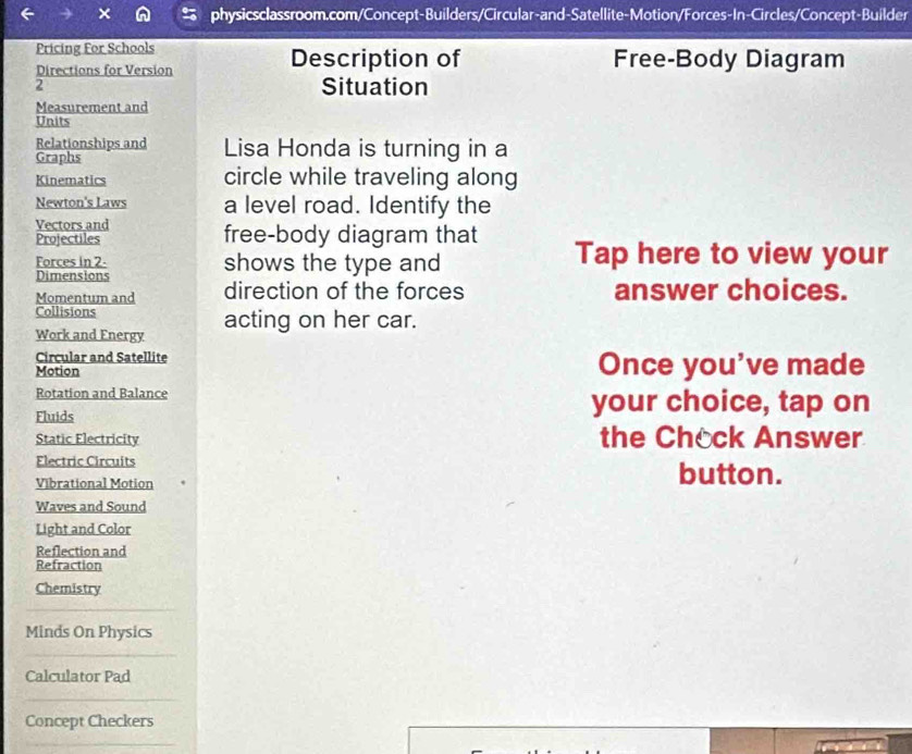 Pricing For Schools Description of Free-Body Diagram 
Directions for Version 
2 Situation 
Measurement and 
Units 
Relationships and Lisa Honda is turning in a 
Graphs 
Kinematics circle while traveling along 
Newton's Laws a level road. Identify the 
Vectors and 
Projectiles free-body diagram that 
Forces in 2 - shows the type and Tap here to view your 
Dimensions 
Momentum and direction of the forces answer choices. 
Collisions acting on her car. 
Work and Energy 
Circular and Satellite 
Motion Once you've made 
Rotation and Balance your choice, tap on 
Fluids 
Static Electricity the Chock Answer 
Electric Circuits 
Vibrational Motion button. 
Waves and Sound 
Light and Color 
Reflection and 
Refraction 
Chemistry 
Minds On Physics 
Calculator Pad 
Concept Checkers