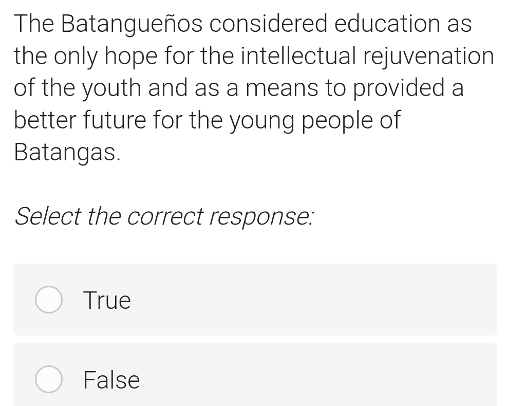 The Batangueños considered education as
the only hope for the intellectual rejuvenation
of the youth and as a means to provided a
better future for the young people of
Batangas.
Select the correct response:
True
False