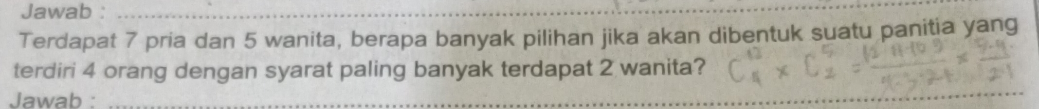 Jawab :_ 
Terdapat 7 pria dan 5 wanita, berapa banyak pilihan jika akan dibentuk suatu panitia yang 
terdiri 4 orang dengan syarat paling banyak terdapat 2 wanita? 
Jawab :_