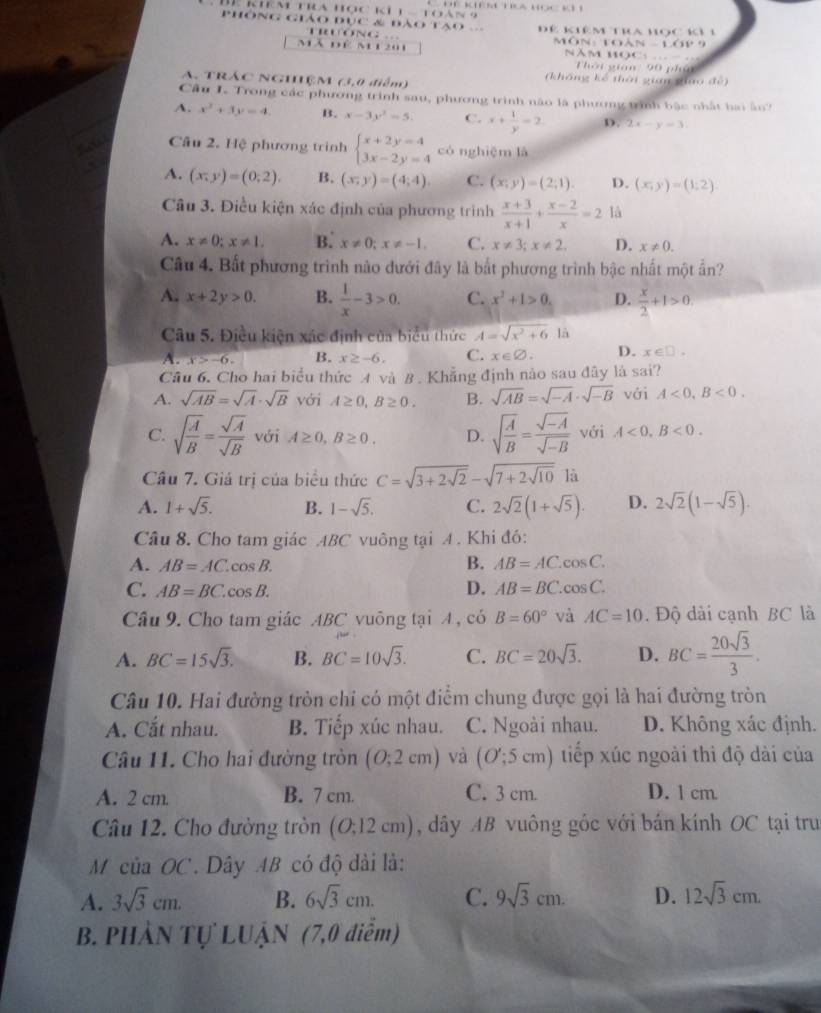 kiêm tra học ki 1a  toàn                             
Phông giảo đục & đào tạo Để kiê m tra học kỳ 1
ONG
h(1)-1.1+
mã để m1 201  M ôn   t  o  NăM HOC… 
Tời gian: 90 phá
A. TRÁC NGHÊM (3,0 điểm) (không kể thời gin giao đề)
Câu I. Trong các phương trình sau, phương trình não là phương trình bậc nhất hai ấn?
A. x^2+3y=4. B. x-3y^2=5. C. x+ 1/y =2 D. 2x-y=3
Câu 2. Hệ phương trình beginarrayl x+2y=4 3x-2y=4endarray. có nghiệm là
A. (x,y)=(0;2). B. (x,y)=(4;4). C. (x;y)=(2;1). D. (x;y)=(1;2).
Câu 3. Điều kiện xác định của phương trình  (x+3)/x+1 + (x-2)/x =2 là
A. x!= 0;x!= 1. B. x!= 0;x!= -1. C. x!= 3;x!= 2. D. x!= 0.
Câu 4. Bất phương trình nào đưới đây là bắt phương trình bậc nhất một ấn?
A. x+2y>0. B.  1/x -3>0. C. x^2+1>0. D.  x/2 +1>0.
Câu 5. Điều kiện xác định của biểu thức A=sqrt(x^2+6)10
A. x>-6. B. x≥ -6. C. x∈ varnothing . D. x∈ □ .
Câu 6. Cho hai biểu thức A và B . Khẳng định nào sau đây là sai?
A. sqrt(AB)=sqrt(A)· sqrt(B) với A≥ 0,B≥ 0. B. sqrt(AB)=sqrt(-A)· sqrt(-B) với A<0,B<0.
C. sqrt(frac A)B= sqrt(A)/sqrt(B)  với A≥ 0,B≥ 0. D. sqrt(frac A)B= (sqrt(-A))/sqrt(-B)  với A<0,B<0.
Câu 7. Giá trị của biểu thức C=sqrt(3+2sqrt 2)-sqrt(7+2sqrt 10) là
A. 1+sqrt(5). B. 1-sqrt(5). C. 2sqrt(2)(1+sqrt(5)). D. 2sqrt(2)(1-sqrt(5)).
Câu 8. Cho tam giác ABC vuông tại A . Khi đó:
A. AB=AC. cos B. B. AB=AC. cos C.
D. AB=BC
C. AB=BC. os B '. cos C.
Câu 9. Cho tam giác ABC vuông tại A , có B=60° và AC=10. Độ dài cạnh BC là
A. BC=15sqrt(3). B. BC=10sqrt(3). C. BC=20sqrt(3). D. BC= 20sqrt(3)/3 .
Câu 10. Hai đường tròn chỉ có một điểm chung được gọi là hai đường tròn
A. Cắt nhau. B. Tiếp xúc nhau. C. Ngoài nhau. D. Không xác định.
Câu 11. Cho hai đường tròn (0;2cm) và (O';5cm) tiếp xúc ngoài thì độ dài của
A. 2 cm. B. 7 cm. C. 3 cm. D. 1 cm.
Câu 12. Cho đường tròn (O;12cm) , dây AB vuông góc với bán kính OC tại tru
M của OC. Dây AB có độ dài là:
A. 3sqrt(3)cm. B. 6sqrt(3)cm. C. 9sqrt(3)cm. D. 12sqrt(3)cm.
B. PHÀN Tự LUậN (7,0 điểm)