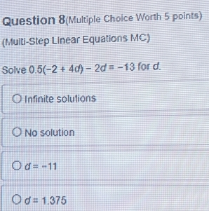 Question 8(Multiple Choice Worth 5 points)
(Multi-Step Linear Equations MC)
Solve 0.5(-2+4d)-2d=-13 for d.
Infinite solutions
No solution
d=-11
d=1.375