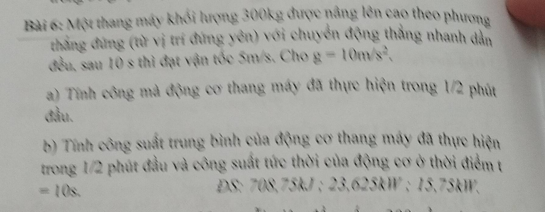 Một thang máy khổi lượng 300kg được nâng lên cao theo phương 
thắng đứng (từ vị trí đứng yên) với chuyển động thẳng nhanh dẫn 
đều, sau 10 s thì đạt vận tốc 5m/s. Cho g=10m/s^2. 
a) Tính công mà động cơ thang máy đã thực hiện trong 1/2 phút 
đầu. 
b) Tính công suất trung bình của động cơ thang máy đã thực hiện 
trong 1/2 phút đầu và công suất tức thời của động cơ ở thời điểm t
=10s. 
DS: 708,75kJ; 23,625kW : 15,75kW.