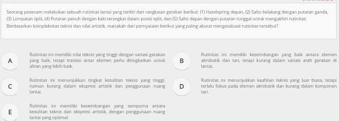 Seorang pesenam melakukan sebuah rutinitas lantai yang terdiri dari rangkaian gerakan berikut: (1) Handspring depan, (2) Salto belakang dengan putaran ganda,
(3) Lompatan split, (4) Putaran penuh dengan kaki terangkat dalam posisi split, dan (5) Salto depan dengan putaran tunggal untuk mengakhiri rutinitas.
Berdasarkan kompleksitas teknis dan nilai artistik, manakah dari pernyataan berikut yang paling akurat mengevaluasi rutinitas tersebut?
Rutinitas ini memiliki nilai teknis yang tinggi dengan variasi gerakan Rutinitas ini memiliki keseimbangan yang baik antara elemen
A yang baik, tetapi transisi antar elemen perlu ditingkatkan untuk B akrobatik dan tari, tetapi kurang dalam variasi arah gerakan di
aliran yang lebih baik. lantai.
Rutinitas ini menunjukkan tingkat kesulitan teknis yang tinggi, Rutinitas ini menunjukkan keahlian teknis yang luar biasa, tetapi
C namun kurang dalam ekspresi artistik dan penggunaan ruang D tari. terlalu fokus pada elemen akrobatik dan kurang dalam komponen
lantai.
Rutinitas ini memiliki keseimbangan yang sempurna antara
E kesulitan teknis dan ekspresi artistik, dengan penggunaan ruang
lantai yang optimal.