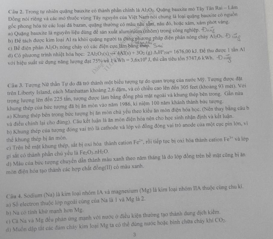 Trong tự nhiên quặng bauxite có thành phần chính là Al_2O_3. Quặng bauxite mỏ Tây Tân Rai - Lâm
Đồng nói riêng và các mỏ thuộc vùng Tây nguyên của Việt Nam nói chung là loại quặng bauxite có nguồn
gốc phong hóa từ các loại đá bazan, quặng thường có màu nâu sẫm, nâu đỏ, hoặc xám, xám phớt vàng.
a) Quặng bauxite là nguyên liệu dùng để sản xuất aluminium (nhôm) trong công nghiệp.
b) Đề tách được kim loại Al ra khỏi quặng người ta dùng phương pháp điện phân nóng chảy Al_2O_3.
c) Bể điện phân Al_2O_3 nóng chây có các điện cực làm bằng thép.9
d) Có phương trình nhiệt hóa học: 2Al_2O_3(s)to 4Al(s)+3O_2 (g) △ _rH°_298=1676,00kJ. Đề thu được 1 tấn Al
với hiệu suất sử dụng năng lượng đạt 75% và 1 k Wh=3,6* 10^6J , thì cần tiêu tốn 5747,6 kWh.
Câu 3. Tượng Nữ thần Tự do đã trở thành một biểu tượng tự do quan trọng của nước Mỹ. Tượng được đặt
trên Liberty Island, cách Manhattan khoảng 2,6 đặm, và có chiều cao lên đến 305 feet (khoảng 93 mét). Với
trọng lượng lên đến 225 tấn, tượng được làm bằng đồng phủ mặt ngoài và khung thép bên trong. Gần nửa
khung thép của bức tượng đã bị ăn mòn vào năm 1986, ki niệm 100 năm khánh thành bức tượng.
a) Khung thép bên trong bức tượng bị ăn mòn chủ yếu theo kiều ăn mòn điện hóa học. (Nên thay bằng câu b
và điều chính lại cho đúng). Câu kết luận là ăn mòn điện hóa nên cho học sinh nhận định và kết luận.
b) Khung thép của tượng đóng vai trò là cathode và lớp vỏ đồng đóng vai trò anode của một cục pin lớn, vì
thể khung thép bị ăn mòn.
c) Trên bề mặt khung thép, sắt bị oxi hóa thành cation Fe^(2+) , rồi tiếp tục bị oxi hóa thành cation Fe^(3+) và lớp
gi sắt có thành phần chủ yếu là Fe_2O_3 r H_2O.
d) Mâu của bức tượng chuyền dần thành mảu xanh theo năm tháng là do lớp đồng trên bề mặt cũng bị ăn
mòn điện hóa tạo thành các hợp chất đồng(II) có màu xanh.
Câu 4. Sodium (Na) là kim loại nhóm IA và magnesium (Mg) là kim loại nhóm IIA thuộc cùng chu kì.
a) Số electron thuộc lớp ngoài cùng của Na là 1 và Mg là 2.
b) Na có tính khử mạnh hơn Mg.
c) Cả Na và Mg đều phản ứng mạnh với nước ở điều kiện thường tạo thành dung dịch kiểm.
d) Muồn đập tắt các đám cháy kim loại Mg ta có thể dùng nước hoặc bình chữa cháy khí CO_2.
3