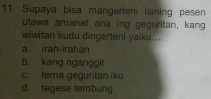 Supaya bisa mangerteni isining pesen
utawa amanat ana ing geguritan, kang
wiwitan kudu dingerteni yaiku....
a. irah-irahan
b. kang nganggit
c. tema geguritan iku
d. tegese tembung