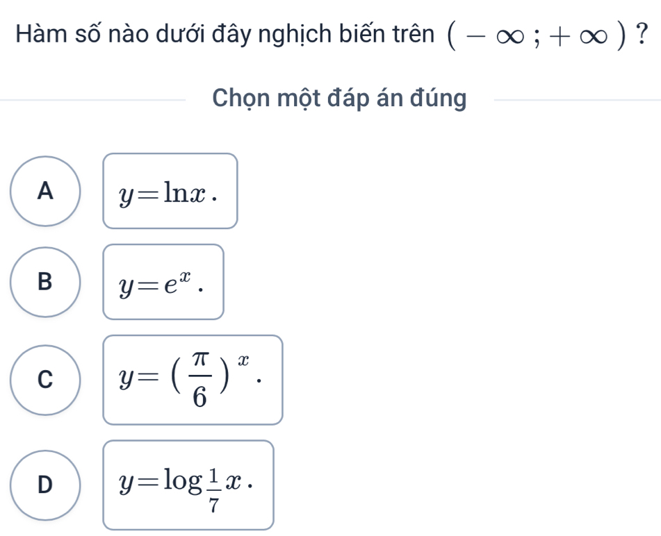 Hàm số nào dưới đây nghịch biến trên (-∈fty ;+∈fty ) ?
Chọn một đáp án đúng
A y=ln x.
B y=e^x.
C y=( π /6 )^x.
D y=log  1/7 x.