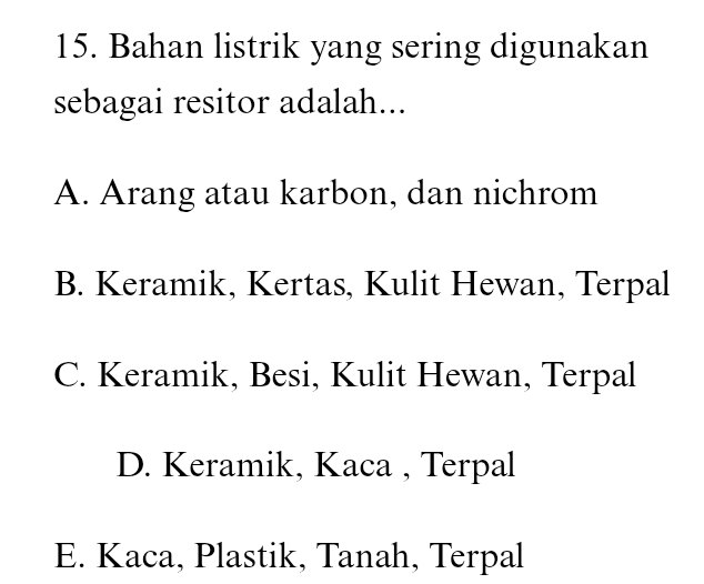 Bahan listrik yang sering digunakan
sebagai resitor adalah...
A. Arang atau karbon, dan nichrom
B. Keramik, Kertas, Kulit Hewan, Terpal
C. Keramik, Besi, Kulit Hewan, Terpal
D. Keramik, Kaca , Terpal
E. Kaca, Plastik, Tanah, Terpal