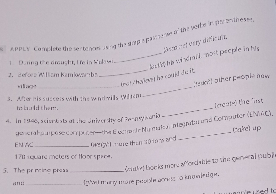 APPLY Complete the sentences using the simple past tense of the verbs in parentheses. 
(become) very difficult. 
_(build) his windmill, most people in his 
1. During the drought, life in Malawi 
2. Before William Kamkwamba 
_ 
village_ 
(not / believe) he could do it. 
(teach) other people how 
3. After his success with the windmills, William 
_ 
to build them. 
(create) the first 
4. In 1946, scientists at the University of Pennsylvania 
_ 
general-purpose computer—the Electronic Numerical Integrator and Computer (ENIAC). 
(take) up 
ENIAC_ 
(weigh) more than 30 tons and
170 square meters of floor space. 
5. The printing press_ 
(make) books more affordable to the general publi 
and_ 
(give) many more people access to knowledge. 
s a p e us e d to