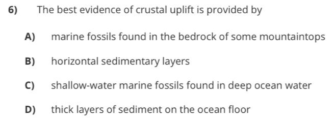 The best evidence of crustal uplift is provided by
A) marine fossils found in the bedrock of some mountaintops
B) horizontal sedimentary layers
C) shallow-water marine fossils found in deep ocean water
D) thick layers of sediment on the ocean floor