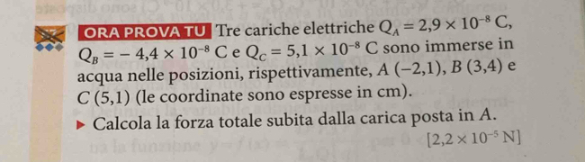 ORA PROVA TU | Tre cariche elettriche Q_A=2,9* 10^(-8)C,
Q_B=-4,4* 10^(-8)C e Q_c=5, 1* 10^(-8)C sono immerse in 
acqua nelle posizioni, rispettivamente, A(-2,1), B(3,4) e
C(5,1) (le coordinate sono espresse in cm). 
Calcola la forza totale subita dalla carica posta in A.
[2,2* 10^(-5)N]