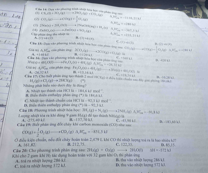 Cầu 14: Dựa vào phương trình nhiệt hóa học của phân ứng sau:
(1) CS_2(l)+3O_2(g)to 2SO_2(g)+CO_2(g)
(2) CO_2(g)to CO(g)+ 1/2 O_2(g) a, H_(200)°=-1110.21kJ
(3) 2Na(s)+2H_2O(l)to 2NaOH(aq)+H_2(s) △, H_(2m)^u=+280kJ
(4) ZnSO_4(s)to ZnO(s)+SO_2(g) H_(201)°=-367,5kJ
Cặp phản ứng thu nhiệt là: a, H_(299)°=+235,21kJ
A. (1) và (2). B. (3) và (4).
C. (1) va(3). D. (2) va(4).
Câu 15: Dựa vào phương trình nhiệt hóa học của phán ứng sau:
Giá trị △ _rH_(208)° của phản ứng: 2CO_2(g)to 2CO(g)+O_2(g) là CO_2(g)to CO(g)+ 1/2 O_2(g)△ _1H_(299)°=+280kJ
A. -140kJ. B. -1120 kJ.
C.+560kJ.
Câu 16: Dựa vào phương trình nhiệt hóa học của phân ứng sau: D. -420 kJ.
3Fe(s)+4H_2O(l)to Fe_3O_4(s)+4H_2(g)Delta _1H_(298)°=+26,32kJ
Giá trị △ _xH_(298)° của phản ứng: Fe_3O_4(s)+4H_2(g)to 3Fe(s)+4H_2O(l)1h B. +13,16kJ. C +19,74kJ.
A. 26.32 kJ
Câu 17: Cho biết phản ứng tạo thành 2 mol HCI(g) ở điều kiện chuẩn sau đãy giải phóng 184,6kJ: D. -10,28 kJ.
H_2(g)+Cl_2(g)to 2HCl(g) (*)
Những phát biểu nào dưới đây là đúng?
A. Nhiệt tạo thành của HCI là -184,6kJmol^(-1).
B. Biến thiên enthalpy phản ứng (*) là 184,6 kJ.
C. Nhiệt tạo thành chuẩn của HCl la-92,3kJmol^(-1).
D. Biến thiên enthalpy phản ứng (*) 1i-92,3kJ
Câu 18: Phương trình nhiệt hóa học: 3H_2(g)+N_2(g)to 2NH_3(g) △ _rH_(298)°=-91,8kJ
Lượng nhiệt tỏa ra khi dùng 9 gam H_2(g) đề tạo thành NH_3(g) là
A. -275,40 kJ. B. -137,70 kJ. C. -45,90 kJ. D. -183,60 kJ.
Câu 19: Biết phản ứng đốt cháy khí carbon monoxide (CO) như sau:
CO(g)+ 1/2 O_2(g)to CO_2(g)△ _rH_(298)°=-851,5kJ
Ở điều kiện chuẩn, nếu đốt cháy hoàn toàn 2,479 L khí CO thì nhiệt lượng toả ra là bao nhiêu kJ?
A. 161,82. B. 212,75. C. 122,35. D. 85,15.
* Câu 20: Cho phương trình phản ứng sau: 2H_2(g)+O_2(g)to 2H_2O(l) △ H=-572kJ
Khi cho 2 gam khí H_2 tác dụng hoàn toàn với 32 gam khí O_2 thì phản ứng
A. toả ra nhiệt lượng 286 kJ. B. thu vào nhiệt lượng 286 kJ.
C. toả ra nhiệt lượng 572 kJ. D. thu vào nhiệt lượng 572 kJ.