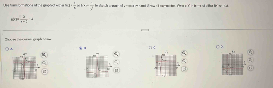 Use transformations of the graph of either f(x)= 1/x  or h(x)= 1/x^2  to sketch a graph of y=g(x) by hand. Show all asymptotes. Write g(x) in terms of either f(x) or h(x).
g(x)= 3/x+5 -4
Choose the correct graph below.
A.
B.
C.
D.