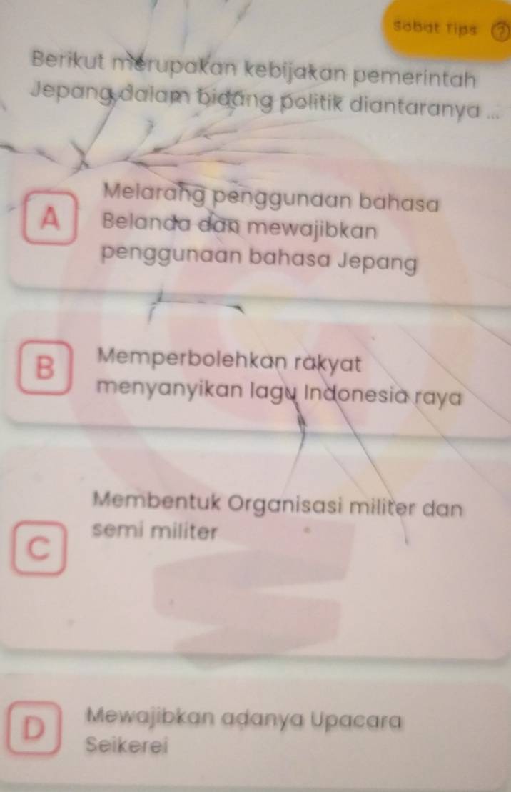 Sobat Tips a
Berikut merupakan kebijakan pemerintah
Jepang dalam bidang politik diantaranya ...
Melarang penggunaan bahasa
A Belanda dan mewajibkan
penggunaan bahasa Jepang
B Memperbolehkaṇ rakyat
menyanyikan lagu Indonesia raya
Membentuk Organisasi militer dan
C
semi militer
Mewajibkan adanya Upacara
D Seikerei