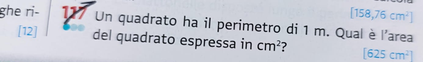[158,76cm^2]
ghe ri- 177 Un quadrato ha il perimetro di 1 m. Qual è l'area 
[12] 
del quadrato espressa in cm^2 ? [625cm^2]
