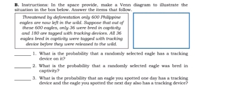 Instructions: In the space provide, make a Venn diagram to illustrate the 
situation in the box below. Answer the items that follow. 
Threatened by deforestation only 600 Philippine 
eagles are now left in the wild. Suppose that out of 
these 600 eagles, only 36 were bred in captivity 
and 180 are tagged with tracking devices. All 36
eagles bred in captivity were tagged with tracking 
device before they were released to the wild. 
_ 
1. What is the probability that a randomly selected eagle has a tracking 
device on it? 
_2. What is the probability that a randomly selected eagle was bred in 
captivity? 
_3. What is the probability that an eagle you spotted one day has a tracking 
device and the eagle you spotted the next day also has a tracking device?