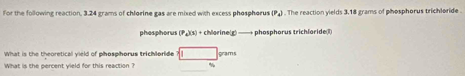 For the following reaction, 3.24 grams of chlorine gas are mixed with excess phosphorus (P_4). The reaction yields 3.18 grams of phosphorus trichloride . 
phosphorus (P_4)(s)+chlorine(g)to phosphorus trichloride(I) 
What is the theoretical yield of phosphorus trichloride ?□ grams
What is the percent yield for this reaction ? □  %