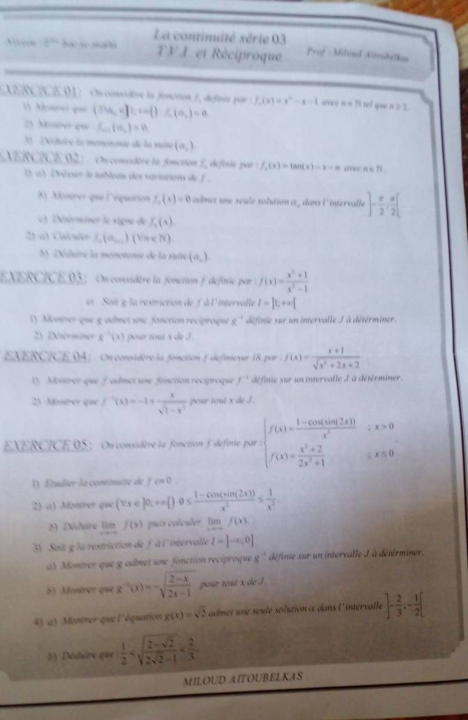 La continuité série 03
Vivees d^(th) bae xe sh TV I et Réciproque Prof : Milonil Altoubelkas
AERCICE 01: On considère la foncrion f, definie por f_2(x)=x^2-x-1 avee n o Ni tel que n ≥ 2.
1) Anreo que (Sha,=]i,+∈fty  )i,(a,)=0
2) Mosrer que f_min(a_n)=0
3  Détuire la monotonte de la suire (a_,).
VERCICE.02: On considère la fonction f, definte par f_2(x)=tan (x)=x-π avec n e N .
(  a) Drésser le tablean des variations de f .
( Montrer-que l'équation f_2(x)=0 adnet une seule solution α _ dans l'intervalle ]- π /2 : π /2 [
) términer le signe de f_2(s)
2) a) Calsão f_2(a_n+1 (NneN).
) Déduire la monotonie de la suite (a_n).
EXERCICE.03: On considère la fonction f definie par : f(x)= (x^2+1)/x^2-1 
et Soit g la restriction de f à l' intervalle l=|1;+∈fty |
1) Montrer que g admet une fonction reciproque e^(-1) définie xur un intervalle J à détérminer.
2) (Ntérminer g'(x) pour tout x de J .
EXERCICE 94 ; On considère la fonction f defniesur 18 par ; f(x)= (x+1)/sqrt(x^2+2x+2) 
1). Menver que fadmet une fonction reciproque f^(-1) définie sur un intervalle J'à détérminer.
2) Montrer que f^(-1)(x)=-1+ x/sqrt(1-x^3)  pour tout x de J.
EXERCICE 05:On considère la fonction f definie par beginarrayl f(x)= (1-cos (sin 2x))/x^2 ;x>0 f(x)= (x^2+2)/2x^2+1 ;x≤ 0endarray.
1) Étuilier la continuite de fen 0
2) «) Montrer que (vx∈ R;+∈fty  )0≤  (1-cos (sin (2x)))/x^2 ≤  1/x^2 .
5) Dédure lim f(x) puis calculer limlimits _xto -∈fty f(x).
3) Soit g la restriction de f à l' intervalle I=]-∈fty :0]
a) Montrer que g admet une fonction reciproque g^(-1) définie sur un intervalle J à détérminer.
h) Montrer que g^(-1)(x)=-sqrt(frac 2-x)2x-1 pour tout x dé I
4) a) Montrer que l'équation g(x)=sqrt(2) admet une seulé solution à dans l'intérvalle ]- 2/3 ;- 1/2 [
) Dédure que  1/2 
MILOUD AITOUBELKAS