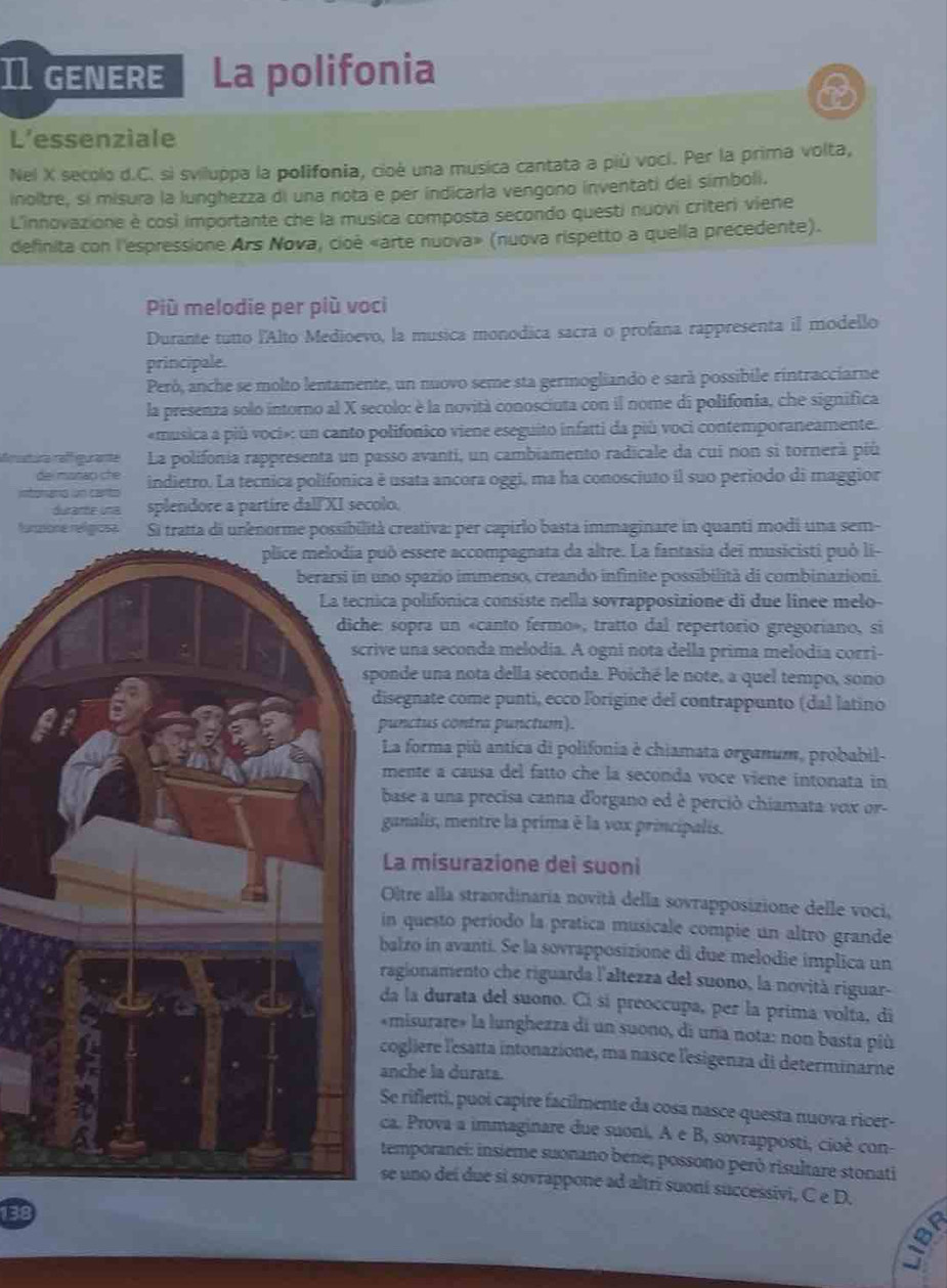 I1 genere La polifonia
L’essenziale
Nel X secolo d.C. si sviluppa la polifonia, cioè una musica cantata a più vocí. Per la prima volta,
inoltre, si misura la lunghezza di una nota e per indicarla vengono inventati del simboli.
L'innovazione è così importante che la musica composta secondo questi nuovi criteri viene
definita con l'espressione Ars Nova, cioè «arte nuova» (nuova rispetto a quella precedente).
Più melodie per più voci
Durante tutto l'Alto Medioevo, la musica monodica sacra o profana rappresenta il modello
principale.
Peró, anche se molto lentamente, un nuovo seme sta germogliando e sarà possibile rintracciarne
la presenza solo intorno al X secolo: è la novità conosciuta con il nome di polifonia, che significa
«musica a più voci»: un canto polifonico viene eseguito infatti da piú voci contemporaneamente.
utia raffiguranta La polifonia rappresenta un passo avanti, un cambiamento radicale da cui non si tornerà più
mstad ch   
a    a indietro. La tecnica polífonica è usata ancora oggi, ma ha conosciuto il suo periodo di maggior
durante una splendore a partire dall'XI secolo.
formone reígosa Si tratta di unenorme possibilità creativa: per capirlo basta immaginare in quanti modi una sem-
ò essere accompagnata da altre. La fantasia dei musicisti può li-
no spazio immenso, creando infinite possibilità di combinazioni.
ca polifonica consiste nella sovrapposizione di due linee melo-
sopra un «canto fermo», tratto dal repertorio gregoriano, si
ve una seconda melodia. A ogni nota della prima melodía corri-
ponde una nota della seconda. Poiché le note, a quel tempo, sono
isegnate come punti, ecco l'origine del contrappunto (dal latino
punctus contra punctum).
La forma più antica di polifonia è chiamata organum, probabil-
mente a causa del fatto che la seconda voce viene intonata in
base a una precisa canna dorgano ed è perció chiamata vox or-
ganalis, mentre la prima é la vox principalis.
La misurazione dei suoni
Otre alla straordinaria novità della sovrapposizione delle voci,
in questo período la pratica musicale compie un altro grande
balzo in avanti. Se la sovrapposizione di due melodie implica un
ragionamento che riguarda l'altezza del suono, la novità riguar-
da la durata del suono. Cí sí preoccupa, per la prima volta, di
«misurare» la lunghezza di un suono, di una nota: non basta più
cogliere l'esatta intonazione, ma nasce l'esigenza di determinarne
anche la durata.
Se rifletti, puoi capire facilmente da cosa nasce questa nuova ricer-
ca. Prova a immaginare due suoni, A e B, sovrapposti, cioè con-
temporanei: insieme suonano bene; possono peró risultare stonati
se uno deí due si sovrappone ad altrí suoní successivi, C e D.
138
∞