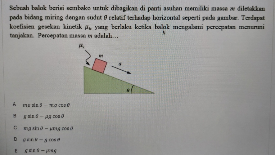 Sebuah balok berisi sembako untuk dibagikan di panti asuhan memiliki massa m diletakkan
pada bidang miring dengan sudutθrelatif terhadap horizontal seperti pada gambar. Terdapat
koefisien gesekan kinetik mu _k yang berlaku ketika balok mengalami percepatan menuruni
tanjakan. Percepatan massa m adalah…
mu _k
m
a
θ
A mgsin θ -mgcos θ
B gsin θ -mu gcos θ
C mgsin θ -mu mgcos θ
D gsin θ -gcos θ
E gsin θ -mu mg