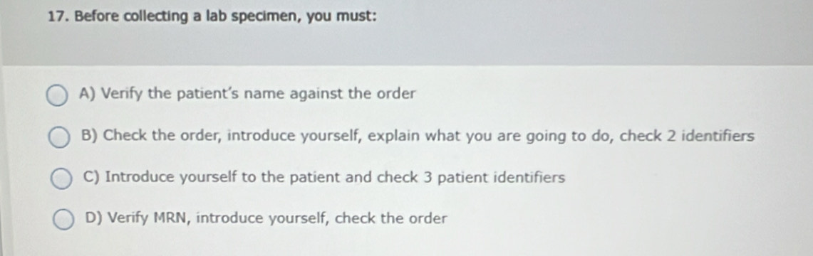 Before collecting a lab specimen, you must:
A) Verify the patient's name against the order
B) Check the order, introduce yourself, explain what you are going to do, check 2 identifiers
C) Introduce yourself to the patient and check 3 patient identifiers
D) Verify MRN, introduce yourself, check the order