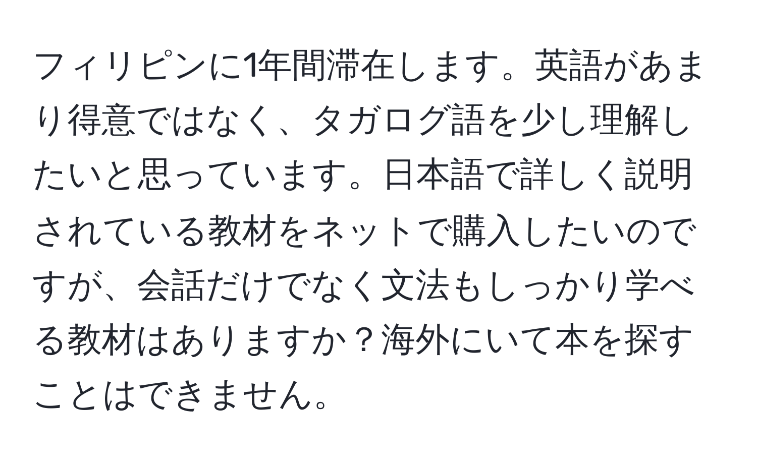 フィリピンに1年間滞在します。英語があまり得意ではなく、タガログ語を少し理解したいと思っています。日本語で詳しく説明されている教材をネットで購入したいのですが、会話だけでなく文法もしっかり学べる教材はありますか？海外にいて本を探すことはできません。