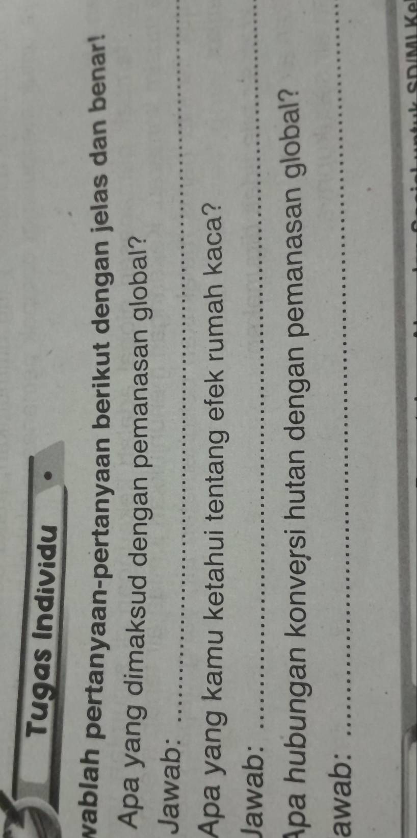 Tugas Individu 
wablah pertanyaan-pertanyaan berikut dengan jelas dan benar! 
Apa yang dimaksud dengan pemanasan global? 
Jawab:_ 
Apa yang kamu ketahui tentang efek rumah kaca? 
Jawab:_ 
Apa hubungan konversi hutan dengan pemanasan global? 
awab:_ 
cDMI