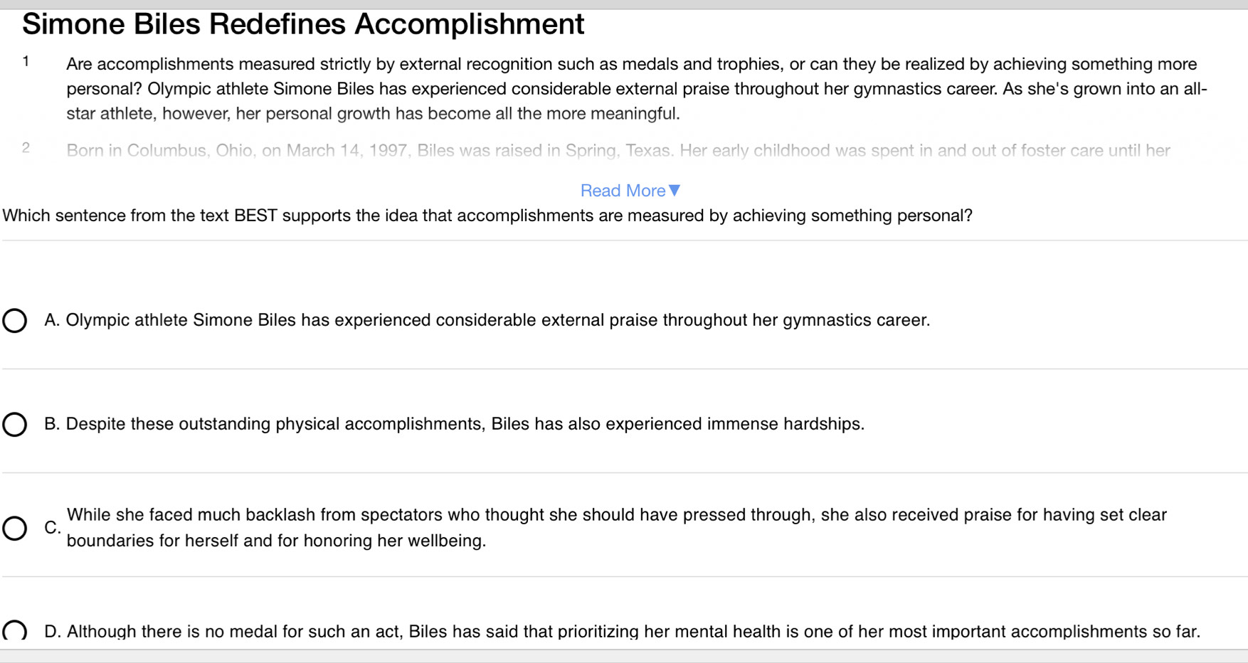 Simone Biles Redefines Accomplishment
1 Are accomplishments measured strictly by external recognition such as medals and trophies, or can they be realized by achieving something more
personal? Olympic athlete Simone Biles has experienced considerable external praise throughout her gymnastics career. As she's grown into an all-
star athlete, however, her personal growth has become all the more meaningful.
2 Born in Columbus, Ohio, on March 14, 1997, Biles was raised in Spring, Texas. Her early childhood was spent in and out of foster care until her
Read More ▼
Which sentence from the text BEST supports the idea that accomplishments are measured by achieving something personal?
A. Olympic athlete Simone Biles has experienced considerable external praise throughout her gymnastics career.
B. Despite these outstanding physical accomplishments, Biles has also experienced immense hardships.
While she faced much backlash from spectators who thought she should have pressed through, she also received praise for having set clear
C.
boundaries for herself and for honoring her wellbeing.
D. Although there is no medal for such an act, Biles has said that prioritizing her mental health is one of her most important accomplishments so far.