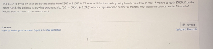 The balance owed on your credit card triples from $500 to $1500 in 12 months. If the balance is growing linearly then it would take 78 months to reach $7000. If, on the 
other hand, the balance is growing exponentially, f(x)=500(1+0.096)^x where x represents the number of months, what would the balance be after 78 months? 
Round your answer to the nearest cent. 
Answer Keypad 
How to enter your answer (opens in new window) Keyboard Shortcuts
$