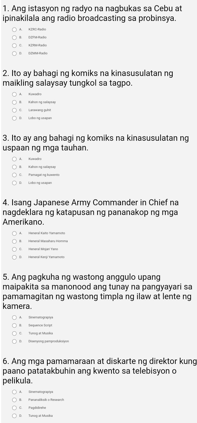 Ang istasyon ng radyo na nagbukas sa Cebu at
ipinakilala ang radio broadcasting sa probinsya.
A. KZRC-Radio
B. DZFM-Radio
C. KZRM-Radic
D. DZMM-Radio
2. Ito ay bahagi ng komiks na kinasusulatan ng
maikling salaysay tungkol sa tagpo.
A. Kuwadro
B. Kahon ng salaysay
C. Larawang guhit
D. Lobo ng usapan
3. Ito ay ang bahagi ng komiks na kinasusulatan ng
uspaan ng mga tauhan.
A. Kuwadro
B. Kahon ng salaysay
C. Pamagat nq kuwento
D. Lobo ng usapan
4. Isang Japanese Army Commander in Chief na
nagdeklara ng katapusan ng pananakop ng mga
Amerikano.
A. Heneral Kaito Yamamoto
B. Heneral Masaharu Homma
C. Heneral Mojari Yano
D. Heneral Kenji Yamamoto
5. Ang pagkuha ng wastong anggulo upang
maipakita sa manonood ang tunay na pangyayari sa
pamamagitan ng wastong timpla ng ilaw at lente ng
kamera.
A. Sinematograpiya
B. Sequence Script
C. Tunog at Musika
D. Disenyong pamproduksiyon
6. Ang mga pamamaraan at diskarte ng direktor kung
paano patatakbuhin ang kwento sa telebisyon o
pelikula.
A. Sinematograpiya
B. Pananaliksik o Research
C. Pagdidirehe
D. Tunog at Musika