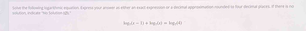 Solve the following logarithmic equation. Express your answer as either an exact expression or a decimal approximation rounded to four decimal places. If there is no 
solution, indicate "No Solution (Ø)."
log _7(x-1)+log _7(x)=log _7(4)