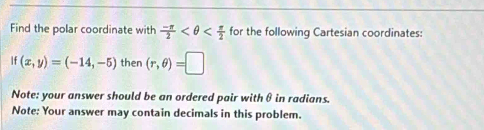 Find the polar coordinate with  (-π )/2  for the following Cartesian coordinates: 
If (x,y)=(-14,-5) then (r,θ )=□
Note: your answer should be an ordered pair with θ in radians. 
Note: Your answer may contain decimals in this problem.