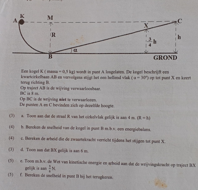 Een kogel K ( massa =0,5kg) wordt in punt A losgelaten. De kogel beschrijft een
kwartcirkelbaan AB en vervolgens stijgt het een hellend vlak (alpha =30°) op tot punt X en keert
terug richting B.
Op traject AB is de wijving verwaarloosbaar.
BC is 8 m.
Op BC is de wrijving niet te verwaarlozen
De punten A en C bevinden zich op dezelfde hoogte.
(3) a. Toon aan dat de straal R van het cirkelvlak gelijk is aan 4 m. (R=h)
(4) b. Bereken de snelheid van de kogel in punt B m.b.v. een energiebalans.
(4) c. Bereken de arbeid die de zwaartekracht verricht tijdens het stijgen tot punt X.
(3) d. Toon aan dat BX gelijk is aan 6 m.
(5) e. Toon m.b.v. de Wet van kinetische energie en arbeid aan dat de wrijvingskracht op traject BX
gelijk is aan  5/6 N.
(5) f. Bereken de snelheid in punt B bij het terugkeren.