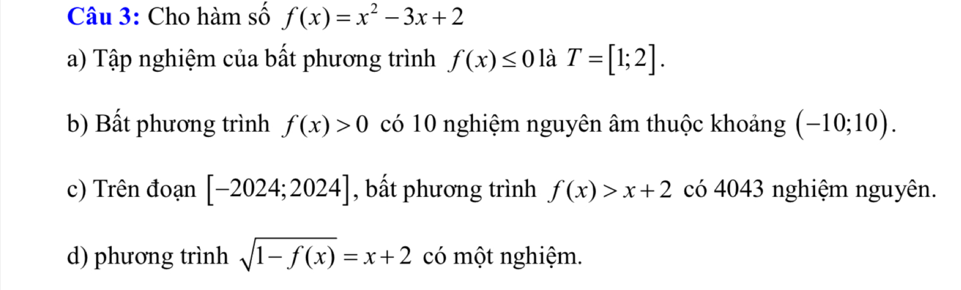 Cho hàm số f(x)=x^2-3x+2
a) Tập nghiệm của bất phương trình f(x)≤ 0 là T=[1;2].
b) Bất phương trình f(x)>0 có 10 nghiệm nguyên âm thuộc khoảng (-10;10).
c) Trên đoạn [-2024;2024] , bất phương trình f(x)>x+2 có 4043 nghiệm nguyên.
d) phương trình sqrt(1-f(x))=x+2 có một nghiệm.