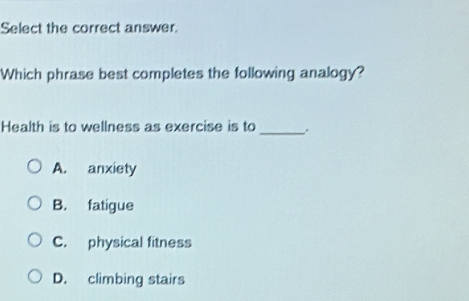 Select the correct answer.
Which phrase best completes the following analogy?
Health is to wellness as exercise is to_
A. anxiety
B. fatigue
C. physical fitness
D. climbing stairs