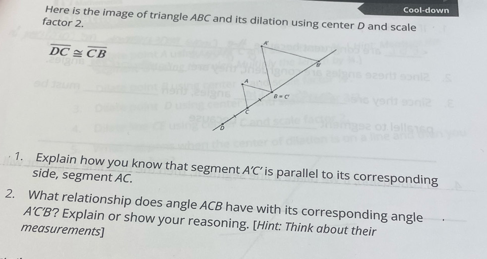 Cool-down
Here is the image of triangle ABC and its dilation using center D and scale
factor 2.
overline DC≌ overline CB
1. Explain how you know that segment A'C' is parallel to its corresponding
side, segment AC.
2. What relationship does angle ACB have with its corresponding angle
A'C'B ?? Explain or show your reasoning. [Hint: Think about their
measurements]