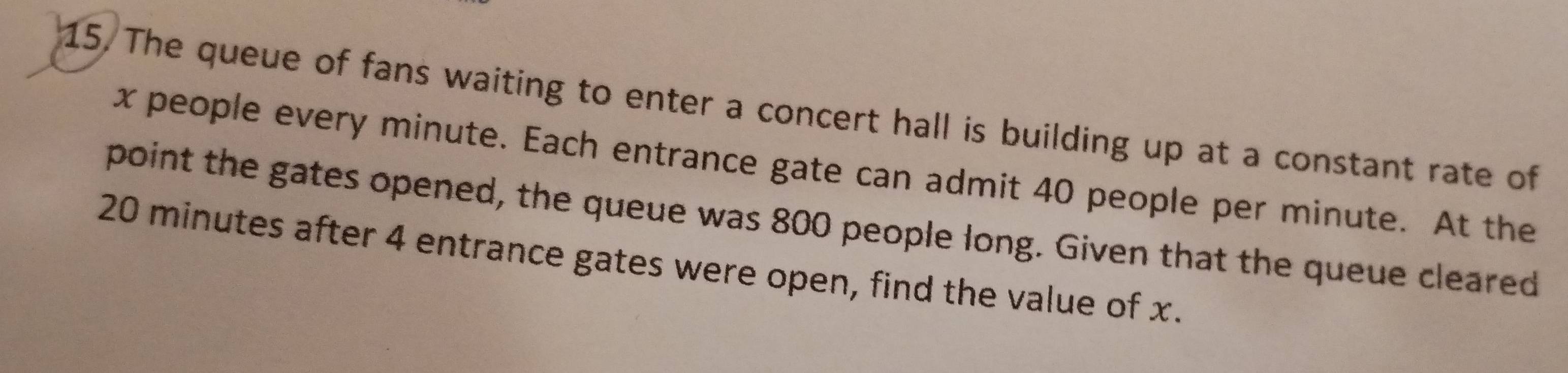 The queue of fans waiting to enter a concert hall is building up at a constant rate of
x people every minute. Each entrance gate can admit 40 people per minute. At the 
point the gates opened, the queue was 800 people long. Given that the queue cleared
20 minutes after 4 entrance gates were open, find the value of x.